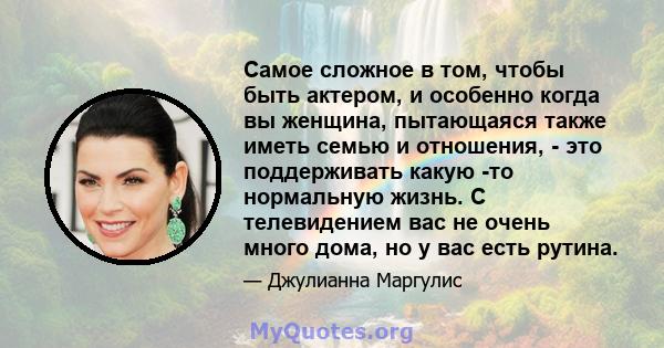 Самое сложное в том, чтобы быть актером, и особенно когда вы женщина, пытающаяся также иметь семью и отношения, - это поддерживать какую -то нормальную жизнь. С телевидением вас не очень много дома, но у вас есть рутина.