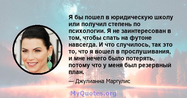 Я бы пошел в юридическую школу или получил степень по психологии. Я не заинтересован в том, чтобы спать на футоне навсегда. И что случилось, так это то, что я вошел в прослушивания, и мне нечего было потерять, потому