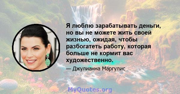 Я люблю зарабатывать деньги, но вы не можете жить своей жизнью, ожидая, чтобы разбогатеть работу, которая больше не кормит вас художественно.