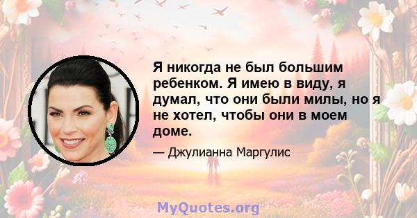 Я никогда не был большим ребенком. Я имею в виду, я думал, что они были милы, но я не хотел, чтобы они в моем доме.