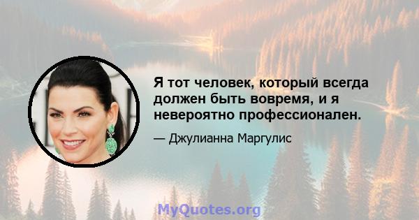 Я тот человек, который всегда должен быть вовремя, и я невероятно профессионален.