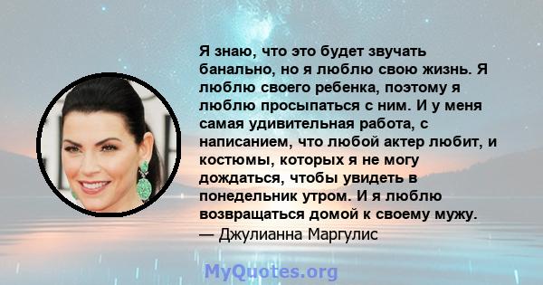 Я знаю, что это будет звучать банально, но я люблю свою жизнь. Я люблю своего ребенка, поэтому я люблю просыпаться с ним. И у меня самая удивительная работа, с написанием, что любой актер любит, и костюмы, которых я не