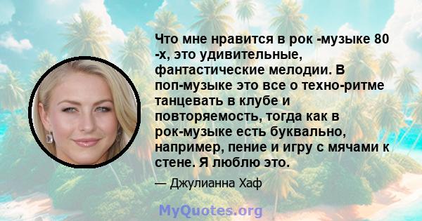 Что мне нравится в рок -музыке 80 -х, это удивительные, фантастические мелодии. В поп-музыке это все о техно-ритме танцевать в клубе и повторяемость, тогда как в рок-музыке есть буквально, например, пение и игру с