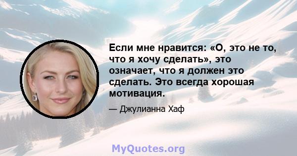 Если мне нравится: «О, это не то, что я хочу сделать», это означает, что я должен это сделать. Это всегда хорошая мотивация.