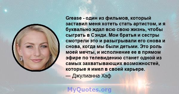 Grease - один из фильмов, который заставил меня хотеть стать артистом, и я буквально ждал всю свою жизнь, чтобы сыграть в Сэнди. Мои братья и сестры смотрели это и разыгрывали его снова и снова, когда мы были детьми.