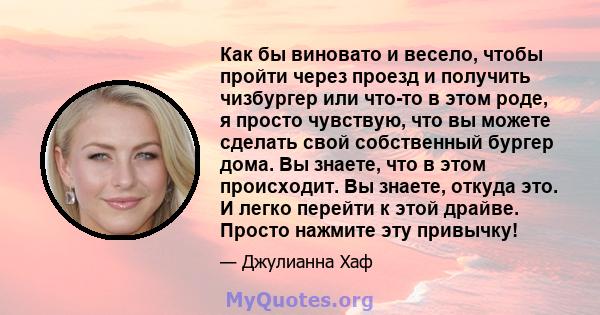 Как бы виновато и весело, чтобы пройти через проезд и получить чизбургер или что-то в этом роде, я просто чувствую, что вы можете сделать свой собственный бургер дома. Вы знаете, что в этом происходит. Вы знаете, откуда 