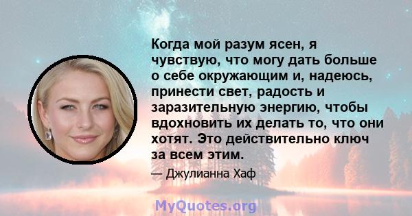 Когда мой разум ясен, я чувствую, что могу дать больше о себе окружающим и, надеюсь, принести свет, радость и заразительную энергию, чтобы вдохновить их делать то, что они хотят. Это действительно ключ за всем этим.