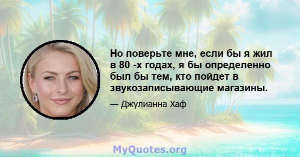 Но поверьте мне, если бы я жил в 80 -х годах, я бы определенно был бы тем, кто пойдет в звукозаписывающие магазины.