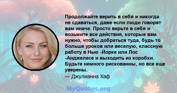 Продолжайте верить в себя и никогда не сдаваться, даже если люди говорят вам иначе. Просто верьте в себя и возьмите все действия, которые вам нужно, чтобы добраться туда, будь то больше уроков или веселую, классную