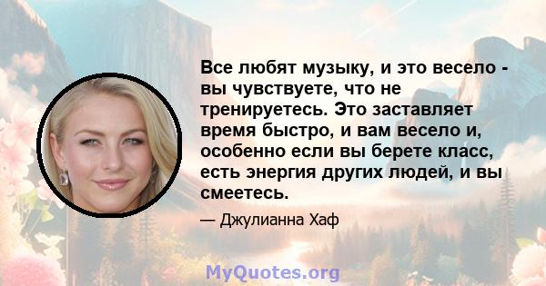 Все любят музыку, и это весело - вы чувствуете, что не тренируетесь. Это заставляет время быстро, и вам весело и, особенно если вы берете класс, есть энергия других людей, и вы смеетесь.