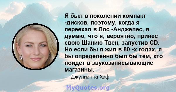 Я был в поколении компакт -дисков, поэтому, когда я переехал в Лос -Анджелес, я думаю, что я, вероятно, принес свою Шанию Твен, запустив CD. Но если бы я жил в 80 -х годах, я бы определенно был бы тем, кто пойдет в