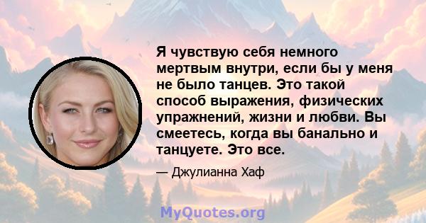 Я чувствую себя немного мертвым внутри, если бы у меня не было танцев. Это такой способ выражения, физических упражнений, жизни и любви. Вы смеетесь, когда вы банально и танцуете. Это все.