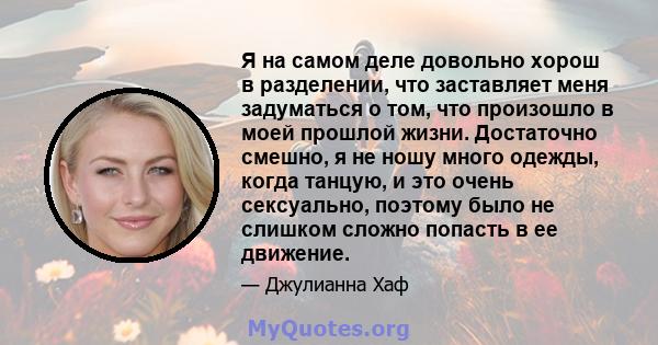 Я на самом деле довольно хорош в разделении, что заставляет меня задуматься о том, что произошло в моей прошлой жизни. Достаточно смешно, я не ношу много одежды, когда танцую, и это очень сексуально, поэтому было не