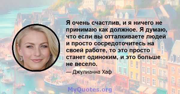 Я очень счастлив, и я ничего не принимаю как должное. Я думаю, что если вы отталкиваете людей и просто сосредоточитесь на своей работе, то это просто станет одиноким, и это больше не весело.