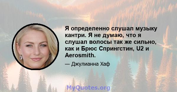 Я определенно слушал музыку кантри. Я не думаю, что я слушал волосы так же сильно, как и Брюс Спрингстин, U2 и Aerosmith.