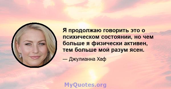 Я продолжаю говорить это о психическом состоянии, но чем больше я физически активен, тем больше мой разум ясен.