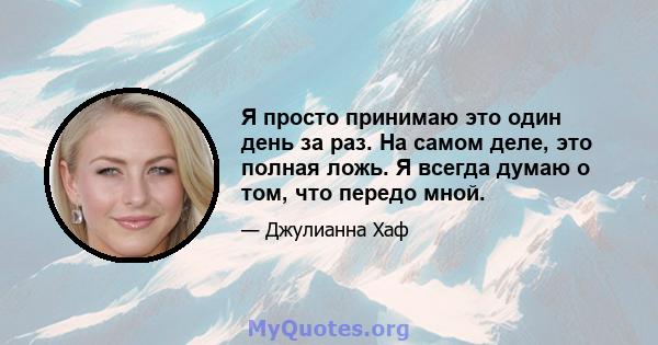 Я просто принимаю это один день за раз. На самом деле, это полная ложь. Я всегда думаю о том, что передо мной.