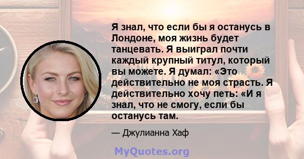 Я знал, что если бы я останусь в Лондоне, моя жизнь будет танцевать. Я выиграл почти каждый крупный титул, который вы можете. Я думал: «Это действительно не моя страсть. Я действительно хочу петь: «И я знал, что не