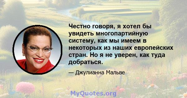 Честно говоря, я хотел бы увидеть многопартийную систему, как мы имеем в некоторых из наших европейских стран. Но я не уверен, как туда добраться.