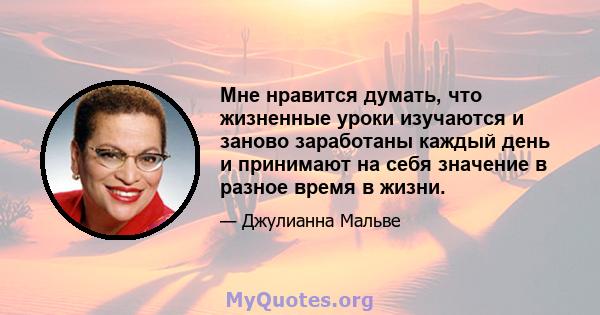 Мне нравится думать, что жизненные уроки изучаются и заново заработаны каждый день и принимают на себя значение в разное время в жизни.