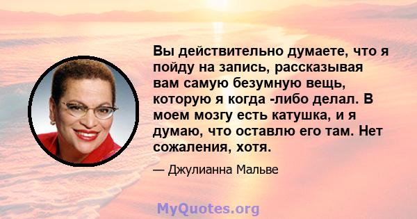 Вы действительно думаете, что я пойду на запись, рассказывая вам самую безумную вещь, которую я когда -либо делал. В моем мозгу есть катушка, и я думаю, что оставлю его там. Нет сожаления, хотя.