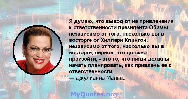 Я думаю, что вывод от не привлечения к ответственности президента Обамы - независимо от того, насколько вы в восторге от Хиллари Клинтон, независимо от того, насколько вы в восторге, первое, что должно произойти, - это