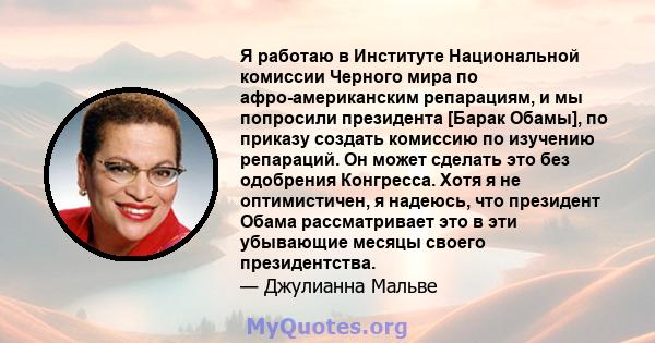 Я работаю в Институте Национальной комиссии Черного мира по афро-американским репарациям, и мы попросили президента [Барак Обамы], по приказу создать комиссию по изучению репараций. Он может сделать это без одобрения