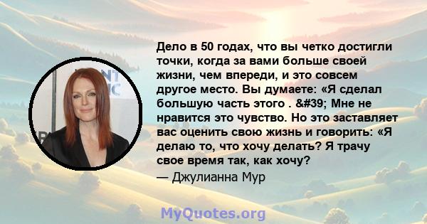 Дело в 50 годах, что вы четко достигли точки, когда за вами больше своей жизни, чем впереди, и это совсем другое место. Вы думаете: «Я сделал большую часть этого . ' Мне не нравится это чувство. Но это заставляет