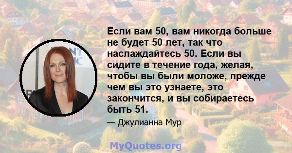 Если вам 50, вам никогда больше не будет 50 лет, так что наслаждайтесь 50. Если вы сидите в течение года, желая, чтобы вы были моложе, прежде чем вы это узнаете, это закончится, и вы собираетесь быть 51.