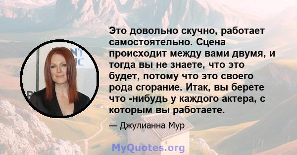 Это довольно скучно, работает самостоятельно. Сцена происходит между вами двумя, и тогда вы не знаете, что это будет, потому что это своего рода сгорание. Итак, вы берете что -нибудь у каждого актера, с которым вы