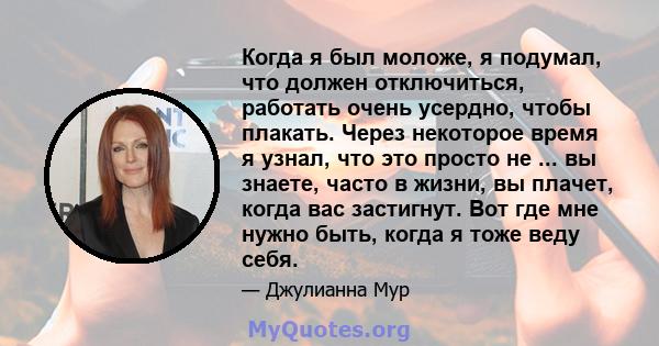 Когда я был моложе, я подумал, что должен отключиться, работать очень усердно, чтобы плакать. Через некоторое время я узнал, что это просто не ... вы знаете, часто в жизни, вы плачет, когда вас застигнут. Вот где мне