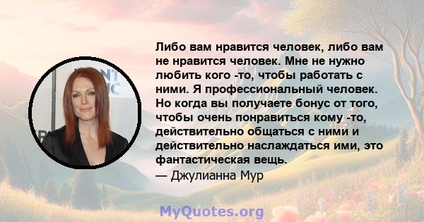 Либо вам нравится человек, либо вам не нравится человек. Мне не нужно любить кого -то, чтобы работать с ними. Я профессиональный человек. Но когда вы получаете бонус от того, чтобы очень понравиться кому -то,