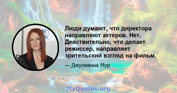 Люди думают, что директора направляют актеров. Нет. Действительно, что делает режиссер, направляет зрительский взгляд на фильм.