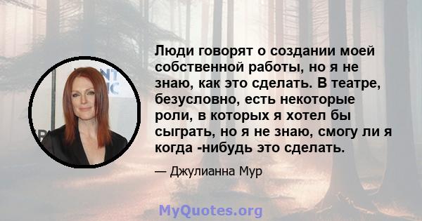 Люди говорят о создании моей собственной работы, но я не знаю, как это сделать. В театре, безусловно, есть некоторые роли, в которых я хотел бы сыграть, но я не знаю, смогу ли я когда -нибудь это сделать.