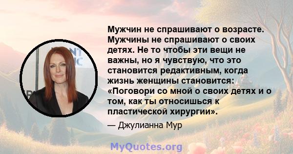 Мужчин не спрашивают о возрасте. Мужчины не спрашивают о своих детях. Не то чтобы эти вещи не важны, но я чувствую, что это становится редактивным, когда жизнь женщины становится: «Поговори со мной о своих детях и о