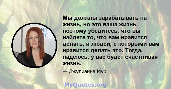 Мы должны зарабатывать на жизнь, но это ваша жизнь, поэтому убедитесь, что вы найдете то, что вам нравится делать, и людей, с которыми вам нравится делать это. Тогда, надеюсь, у вас будет счастливая жизнь.