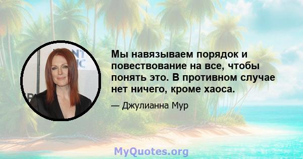 Мы навязываем порядок и повествование на все, чтобы понять это. В противном случае нет ничего, кроме хаоса.