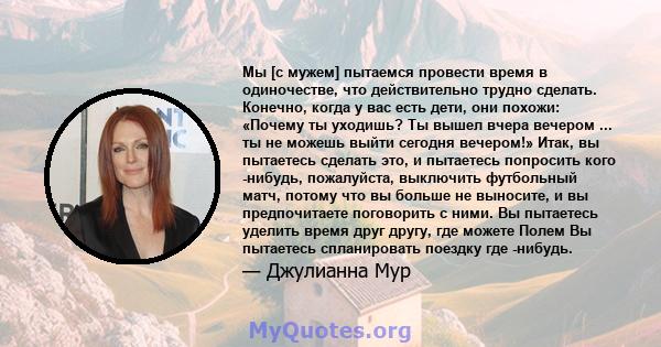 Мы [с мужем] пытаемся провести время в одиночестве, что действительно трудно сделать. Конечно, когда у вас есть дети, они похожи: «Почему ты уходишь? Ты вышел вчера вечером ... ты не можешь выйти сегодня вечером!» Итак, 