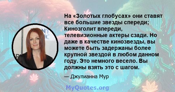 На «Золотых глобусах» они ставят все большие звезды спереди; Кинозголит впереди, телевизионные актеры сзади. Но даже в качестве кинозвезды, вы можете быть задержаны более крупной звездой в любом данном году. Это немного 