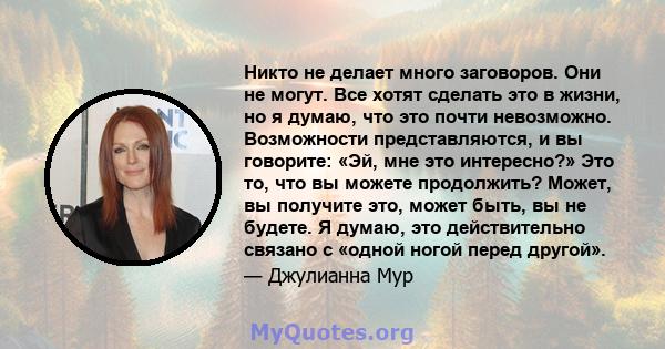 Никто не делает много заговоров. Они не могут. Все хотят сделать это в жизни, но я думаю, что это почти невозможно. Возможности представляются, и вы говорите: «Эй, мне это интересно?» Это то, что вы можете продолжить?