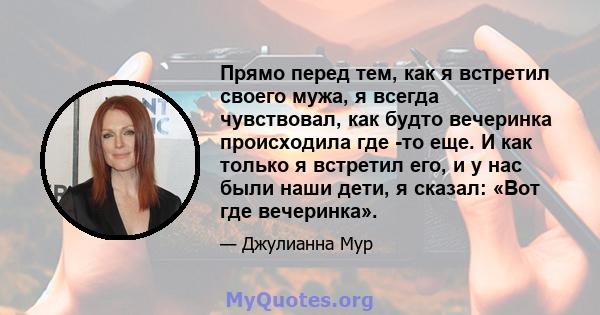 Прямо перед тем, как я встретил своего мужа, я всегда чувствовал, как будто вечеринка происходила где -то еще. И как только я встретил его, и у нас были наши дети, я сказал: «Вот где вечеринка».