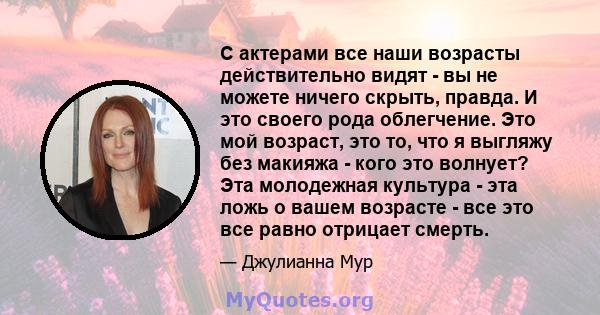 С актерами все наши возрасты действительно видят - вы не можете ничего скрыть, правда. И это своего рода облегчение. Это мой возраст, это то, что я выгляжу без макияжа - кого это волнует? Эта молодежная культура - эта