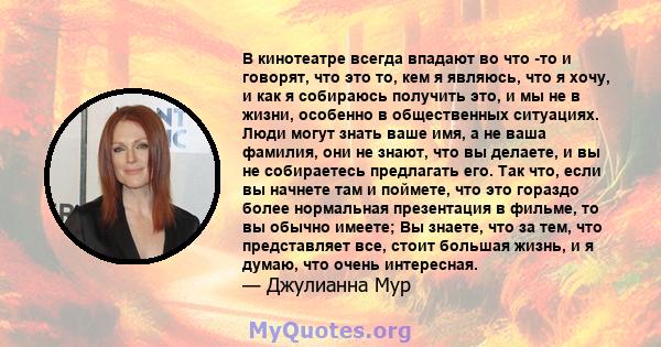 В кинотеатре всегда впадают во что -то и говорят, что это то, кем я являюсь, что я хочу, и как я собираюсь получить это, и мы не в жизни, особенно в общественных ситуациях. Люди могут знать ваше имя, а не ваша фамилия,