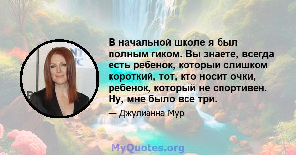 В начальной школе я был полным гиком. Вы знаете, всегда есть ребенок, который слишком короткий, тот, кто носит очки, ребенок, который не спортивен. Ну, мне было все три.