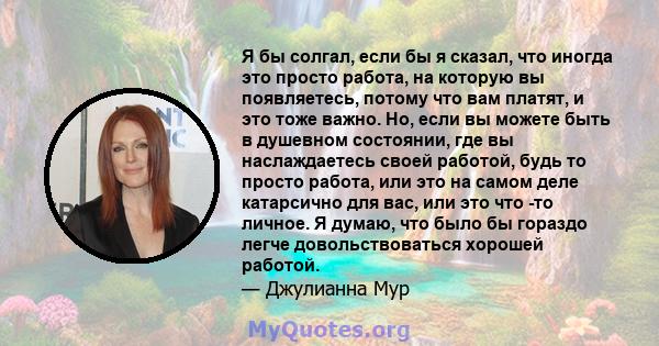 Я бы солгал, если бы я сказал, что иногда это просто работа, на которую вы появляетесь, потому что вам платят, и это тоже важно. Но, если вы можете быть в душевном состоянии, где вы наслаждаетесь своей работой, будь то