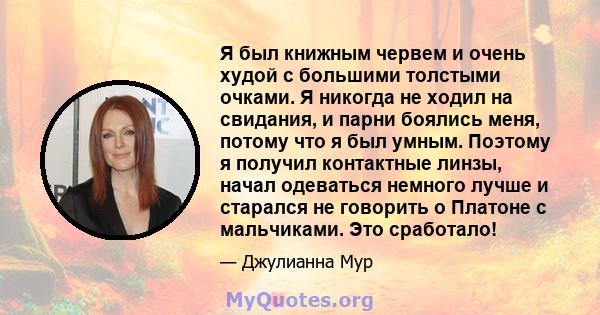 Я был книжным червем и очень худой с большими толстыми очками. Я никогда не ходил на свидания, и парни боялись меня, потому что я был умным. Поэтому я получил контактные линзы, начал одеваться немного лучше и старался