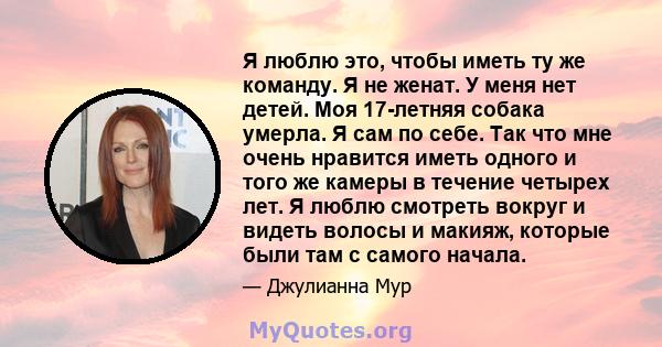 Я люблю это, чтобы иметь ту же команду. Я не женат. У меня нет детей. Моя 17-летняя собака умерла. Я сам по себе. Так что мне очень нравится иметь одного и того же камеры в течение четырех лет. Я люблю смотреть вокруг и 