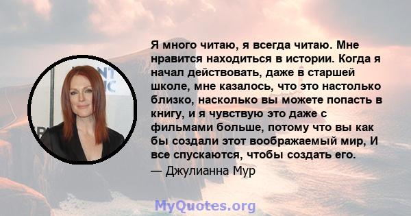 Я много читаю, я всегда читаю. Мне нравится находиться в истории. Когда я начал действовать, даже в старшей школе, мне казалось, что это настолько близко, насколько вы можете попасть в книгу, и я чувствую это даже с