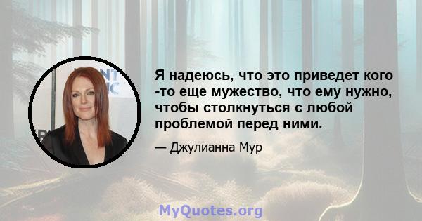 Я надеюсь, что это приведет кого -то еще мужество, что ему нужно, чтобы столкнуться с любой проблемой перед ними.