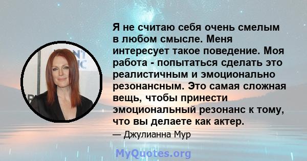 Я не считаю себя очень смелым в любом смысле. Меня интересует такое поведение. Моя работа - попытаться сделать это реалистичным и эмоционально резонансным. Это самая сложная вещь, чтобы принести эмоциональный резонанс к 